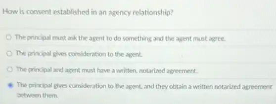 How is consent established in an agency relationship?
The principal must ask the agent to do something and the agent must agree.
The principal gives consideration to the agent.
The principal and agent must have a written notarized agreement.
The principal gives consideration to the agent, and they obtain a written notarized agreement
between them.