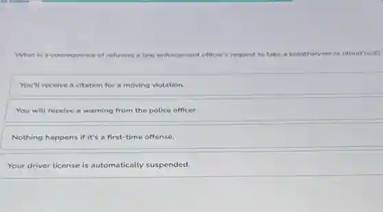 What is a consequence of refusing a law enforcement officer's request to take a breathalyzer or blood test?
You'll receive a citation for a moving violation.
You will receive a warning from the police officer.
Nothing happens if it's a first-time offense.
Your driver license is automatically suspended.
