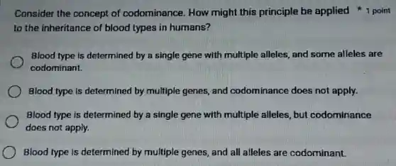 Consider the concept of codominance. How might this principle be applied point
to the inheritance of blood types in humans?
Blood type is determined by a single gene with multiple alleles, and some alleles are
codominant.
Blood type is determined by multiple genes, and codominance does not apply.
Blood type is determined by a single gene with multiple alleles, but codominance
does not apply.
Blood type is determined by multiple genes, and all alleles are codominant.