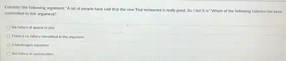 Consider the following argument:"A lot of people have said that the new Thai restaurant is really good. So, I bet it is." Which of the following fallacies has been
committed in this argument?
the fallacy of appeal to pity
There is no fallacy committed in this argument
a bandwagon argument
the fallacy of equivocation