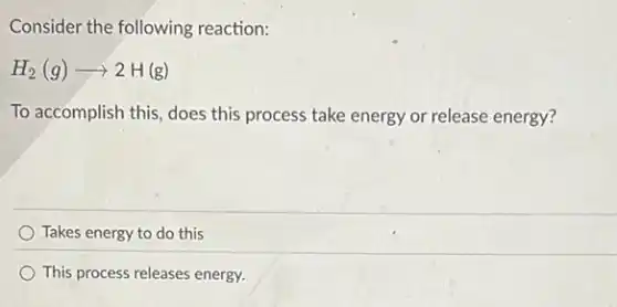 Consider the following reaction:
H_(2)(g)arrow 2H(g)
To accomplish this, does this process take energy or release energy?
Takes energy to do this
This process releases energy.