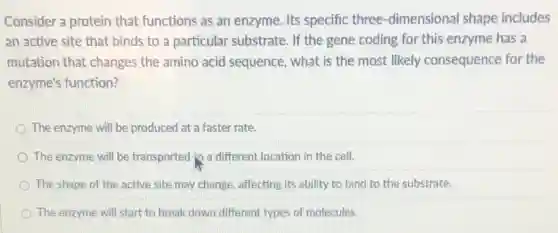 Consider a protein that functions as an enzyme Its specific three -dimensional shape includes
an active site that binds to a particular substrate. If the gene coding for this enzyme has a
mutation that changes the amino acid sequence, what is the most likely consequence for the
enzyme's function?
The enzyme will be produced at a faster rate.
The enzyme will be transported jo a different location in the cell.
The shape of the active site may change affecting its ability to bind to the substrate.
The enzyme will start to break down different types of molecules.