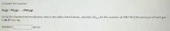 Consider the reaction
N_(2)(g)+3H_(2)(g)arrow 2NH_(3)(g)
Using the standard thermodynamic data in the tables linked above, calculate Delta G_(rxn) for this reaction at 298.15K if the pressure of each gas
is 45.27 mm Hg.
ANSWER: square  kJ/mol