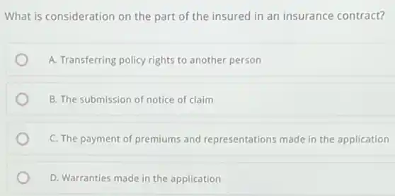 What is consideration on the part of the insured in an insurance contract?
A. Transferring policy rights to another person
B. The submission of notice of claim
C. The payment of premiums and representations made in the application
D. Warranties made in the application