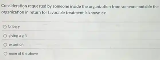 Consideration requested by someone inside the organization from someone outside the
organization in return for favorable treatment is known as:
bribery
giving a gift
extortion
none of the above