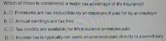 Which of these is considered a major tax ad Ivantage of life insurance?
A. Premiums are tax deductible by an employee if paid for by an employer
B. Annual earnings are tax free
C. Tax credits are available for life insurance premiums paid
D. Income taxis typically not owed on proceeds paid directly to a beneficiary