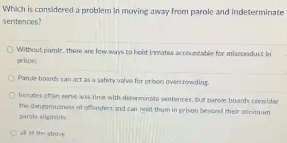 Which is considered a problem in moving away from parole and indeterminate
sentences?
Without parole, there are few ways to hold inmates accountable for misconduct in
prison.
Parole boards can act as a safety valve for prison overcrowding.
Inmates often serve less time with determinate sentences, but parole boards consider
the dangerousness of offenders and can hold them in prison beyond their minimum
parole eligibility.
all of the above