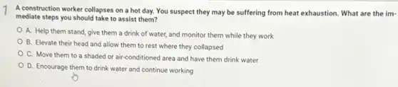 A construction worker collapses on a hot day.You suspect they may be suffering from heat exhaustion. What are the im-
mediate steps you should take to assist them?
A. Help them stand give them a drink of water, and monitor them while they work
B. Elevate their head and allow them to rest where they collapsed
C. Move them to a shaded or air conditioned area and have them drink water
D. Encourage them to drink water and continue working