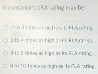 A contactor's LRA rating may be:
2 to 3 times as high as its FLA rating.
3.to 4 times as high as its FLA rating.
4 to 5 times as high as its FLA rating.
8 to 10 times as high as its FLA rating.