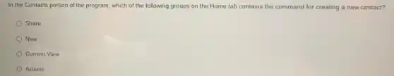 In the Contacts portion of the program, which of the following groups on the Home tab contains the command for creating a new contact?
Share
New
Current View
Actions