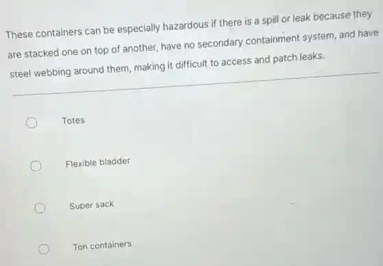 These containers can be especially hazardous if there is a spill or leak because they
are stacked one on top of another, have no secondary containment system, and have
steel webbing around them, making it difficult to access and patch leaks.
Totes
Flexible bladder
Super sack
Ton containers