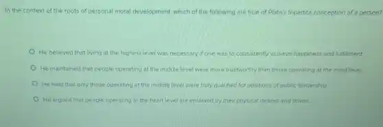 In the context of the roots of personal moral development, which of the following are true of Plato's tripartite conception of a person?
He believed that living at the highest level was necessary if one was to consistently achieve happiness and fulfillment.
He maintained that people operating at the middle level were more trustworthy than those operating at the mind level.
He held that only those operating at the middle level were truly qualified for positions of public leadership.
He argued that people operating at the heart level are enslaved by their physical desires and drives.
