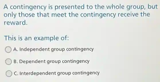 A contingency is presented to the whole group, but
only those that meet the contingency receive the
reward.
This is an example of:
A. Independent group contingency
B. Dependent group contingency
C. Interdependent group contingency