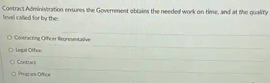 Contract Administration ensures the Government obtains the needed work on time, and at the quality
level called for by the:
Contracting Officer Representative
Legal Office
Contract
Program Office
