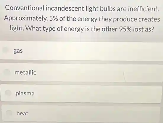 Conventional incandescent light bulbs are inefficient.
Approximately, 5% of the energy they produce creates
light. What type of energy is the other 95% lost as?
gas
metallic
plasma
heat