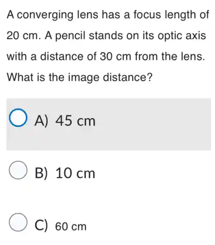 A converging lens has a focus length of
20 cm. A pencil stands on its optic axis
with a distance of 30 cm from the lens.
What is the image distance?
A) 45 cm
B) 10 cm
C) 60 cm