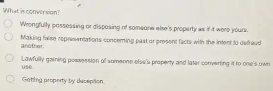 What is conversion?
Wrongfully possessing or disposing of someone else's property as if it were yours.
Making false representations concerning past or present facts with the intent to defraud
another.
Lawfully gaining possession of someone else's property and later converting it to one's own
use.
Getting property by deception.