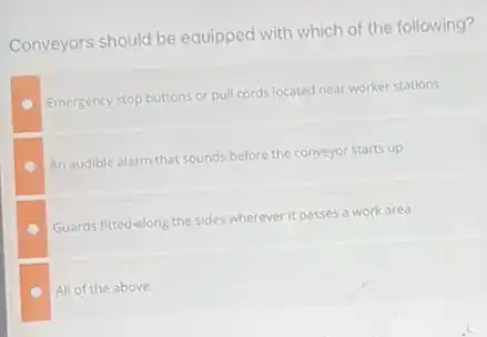 Conveyors should be equipped with which of the following?
Emergency stop buttons or pull cords located near worker stations
An audible alarm that sounds before the conveyor starts up
Guards fitted-along the sides wherever it passes a work area
All of the above