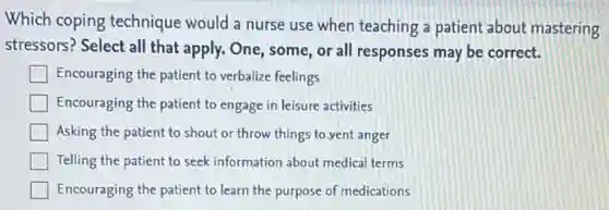 Which coping technique would a nurse use when teaching a patient about mastering
stressors? Select all that apply. One, some, or all responses may be correct.
Encouraging the patient to verbalize feelings
Encouraging the patient to engage in leisure activities
Asking the patient to shout or throw things to yent anger
Telling the patient to seek information about medical terms
Encouraging the patient to learn the purpose of medications