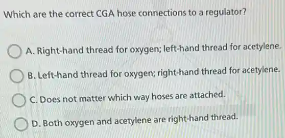 Which are the correct CGA hose connections to a regulator?
A. Right-hand thread for oxygen; left-hand thread for acetylene.
B. Left-hand thread for oxygen; right-hand thread for acetylene.
C. Does not matter which way hoses are attached.
D. Both oxygen and acetylene are right-hand thread.