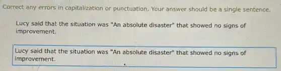 Correct any errors in capitalization or punctuation Your answer should be a single sentence.
Lucy said that the situation was "An absolute disaster" that showed no signs of
improvement.
Lucy said that the situation was "An absolute disaster" that showed no signs of
improvement.