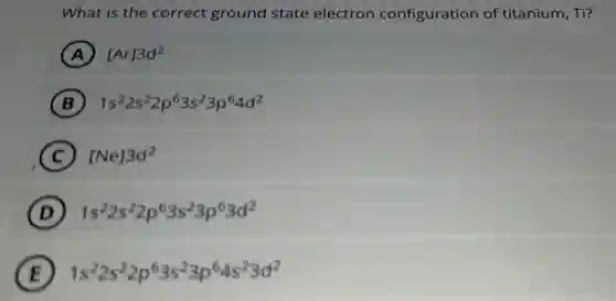 What is the correct ground state electron configuration of titanium, Ti?
A [Ar]3d^2
B 1s^22s^22p^63s^23p^64d^2
C [Ne]3d^2
D 1s^22s^22p^63s^23p^63d^2
E 1s^22s^22p^63s^23p^64s^23d^2