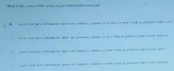 What is the correct HTML syntax to put a link behind some text?
(C) C
<p>To find more information about our products, please click here <a href="link to products.html"></a>
<p>To find more information about our products, please <a src-"link to products html">click here</a>
<p>To find more information about our products, please <a href="link to products html">click here/>
<p>To find more information about our products, please <a href="link to products html">click here(ja>