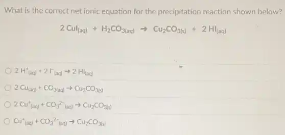 What is the correct net ionic equation for the precipitation reaction shown below?
2Cul_((aq))+H_(2)CO_(3(aq))arrow Cu_(2)CO_(3(s))+2HI_((aq))
2H_((aq))^++2I_((aq))^-arrow 2HI_((aq))
2Cu_((aq))+CO_(3(aq))arrow Cu_(2)CO_(3(s))
2Cu_((aq))^++CO_(3)^2-_((aq))arrow Cu_(2)CO_(3(s))
Cu_((aq))^++CO_(3)^2-_((aq))arrow Cu_(2)CO_(3(s))