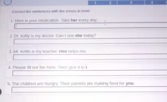 Correct the sentences with the errors in bold.
1. Here is your medication. Take her every day.
2. Dr. Kelly is my doctor. Can I see she today?
3. Mr. Kohn is my teacher. Him helps me.
4. Please fill out the form. Then give it to I.
5. The children are hungry. Their parents are making food for you.