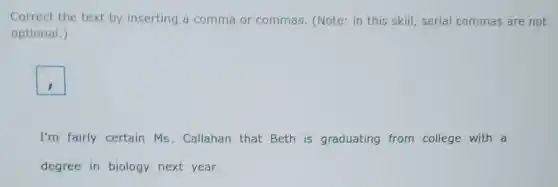 Correct the text by inserting a comma or commas. (Note: in this skill, serial commas are not
optional.)
square 
I'm fairly certain Ms . Callahan that Beth is graduating from college with a
degree in biology next year.