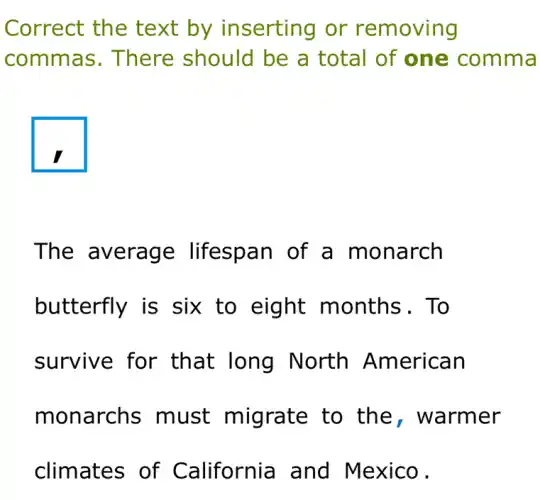 Correct the text by inserting or removing
commas . There should be a total of one comma
square
The average lifespan of a monarch
butterfly is six to eight months. To
survive for that long North American
monarchs must migrate to the , warmer