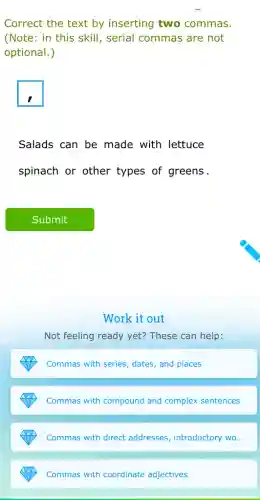 Correct the text by inserting two commas.
(Note: in this skill , serial commas are not
optional.)
square 
Salads can be made with lettuce
spinach or other types of greens.
Work it out
Not feeling ready yet?These can help:
Commas with series, dates , and places
Commas with compound and complex sentences
Commas with direct addresses, introductory wo...
Commas with coordinate adjectives