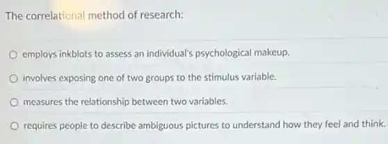 The correlational method of research:
employs inkblots to assess an individual's psychological makeup.
involves exposing one of two groups to the stimulus variable.
measures the relationship between two variables.
requires people to describe ambiguous pictures to understand how they feel and think.