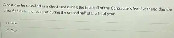 A cost can be classified as a direct cost during the first half of the Contractor's fiscal year and then be
classified as an indirect cost during the second half of the fiscal year:
False
True