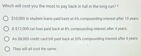 Which will cost you the most to pay back in full in the long run?
 10,000 in student loans paid back at 6%  compounding interest after 10 years.
A 12,000 car loan paid back at 8%  compounding interest after 4 years.
An 8,000 credit card bill paid back at 20%  compounding interest after 6 years.
They will all cost the same.