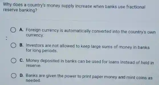 Why does a country's money supply increase when banks use fractional
reserve banking?
A. Foreign currency is automatically converted into the country's own
currency
B. Investors are not allowed to keep large sums of money in banks
for long periods.
C. Money deposited in banks can be used for loans instead of held in
reserve.
D. Banks are given the power to print paper money and mint coins as
needed.