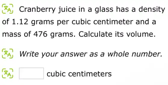 Cranberry juice in a glass has a density
of 1.12 grams per cubic centimeter and a
mass of 476 grams . Calculate its volume.
(A) Write your answer as a whole number.
square  cubic centimeters