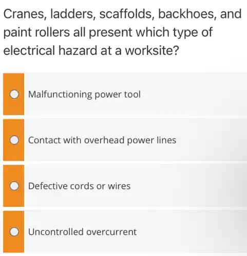 Cranes , ladders , scaffolds , backhoes , and
paint rollers all present which type of
electrical hazard at a worksite?
Malfunctioning power tool
Contact with overhead power lines
Defective cords or wires
Uncontrolled overcurrent