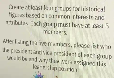 Create at least four groups for historical
figures based on common interests and
attributes. Each group must have at least 5
members.
After listing the five members, please list who
the president and vice president of each group
would be and why they were assigned this
leadership position.