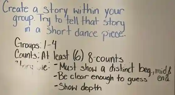 Create a story within your group. Try to tell that story in a short dance piece.
Groups: 1-4
Counts: At least (6) 8-counts
"Ior: - Must show a distinct beg-,mid &
- Be clear enough to guess end.
- Show depth