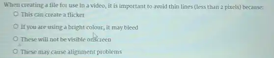 When creating a file for use in a video, it is important to avoid thin lines (less than 2 pixels)because:
This can create a flicker
If you are using a bright colour, it may bleed
These will not be visible onscreen
These may cause alignment problems