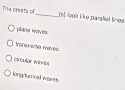 The crests of __ (s) look like parallel lines
plane waves
transverse waves
circular waves
longitudinal waves