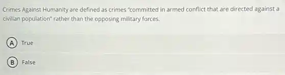 Crimes Against Humanity are defined as crimes "committed in armed conflict that are directed against a
civilian population" rather than the opposing military forces.
A True
B False