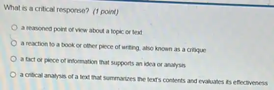 What is a critical response? (1 point)
a reasoned point of view about a topic or text
a reaction to a book or other piece of writing, also known as a critique
a fact or piece of information that supports an idea or analysis
a critical analysis of a text that summarizes the text's contents and evaluates its effectiveness