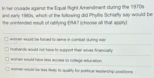 In her crusade against the Equal Right Amendment during the 1970s
and early 1980s, which of the following did Phyllis Schlafly say would be
the unintended result of ratifying ERA? (choose all that apply)
women would be forced to serve in combat during war
D husbands would not have to support their wives financially
women would have less access to college education
women would be less likely to qualify for political leadership positions