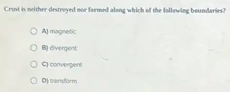Crust is neither destroyed nor formed along which of the following boundaries?
A) magnetic
B) divergent
C) convergent
D) transform