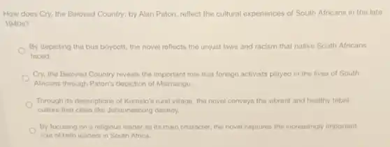 How does Cry, the Beloved Country, by Alan Paton, reflect the cultural experiences of South Africans in the late
1940 s?
By depicting the bus boycott, the novel reflects the unjust laws and racism that native South Africans
faced.
Cry, the Beloved Country reveals the important role that foreign activists played in the lives of South
Africans through Paton's depiction of Msimangu.
Through its descriptions of Kumalo's rural village, the novel conveys the vibrant and healthy tribal
culture that cities like Johannesburg destroy.
By focusing on a religious leader as its main character, the novel captures the increasingly important
role of faith leaders in South Africa.