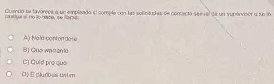 Cuando se favorece a un empleado si cumple con las solicitudes de contacto sexual de un supervisor o se lo
castiga si no lo hace, se llama:
A) Nolo contendere
B) Quo warranto
C) Quid pro quo
D) E pluribus unum