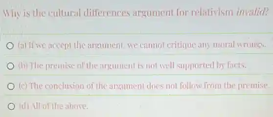Why is the cultural differences argument for relativism invalid?
(a) If we accept the argument, we cannot critique any moral wrongs.
(b) The premise of the argument is not well supported by facts.
(c) The conclusion of the argument does not follow from the premise.
(d) All of the above.