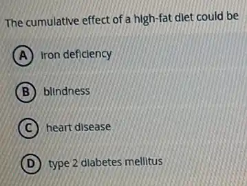 The cumulative effect of a high-fat diet could be
A Iron deficiency
B blindness
C heart disease
D type 2 diabetes mellitus